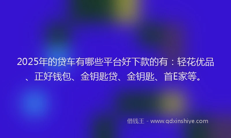 2025年的贷车有哪些平台好下款的有：轻花优品、正好钱包、金钥匙贷、金钥匙、首E家等。
