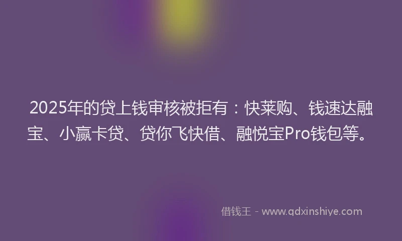 2025年的贷上钱审核被拒有：快莱购、钱速达融宝、小赢卡贷、贷你飞快借、融悦宝Pro钱包等。