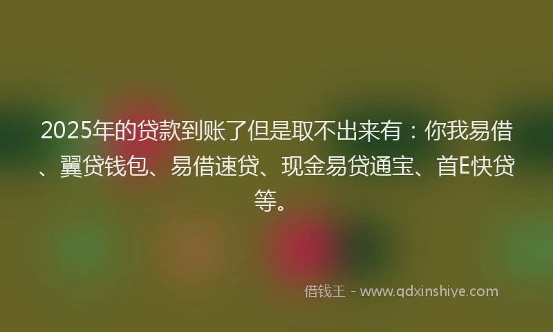 2025年的贷款到账了但是取不出来有：你我易借、翼贷钱包、易借速贷、现金易贷通宝、首E快贷等。