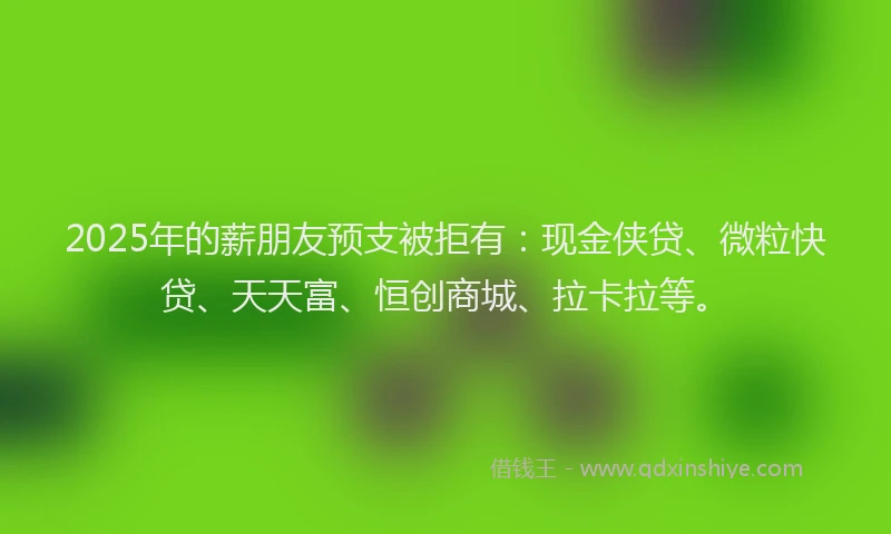 2025年的薪朋友预支被拒有：现金侠贷、微粒快贷、天天富、恒创商城、拉卡拉等。