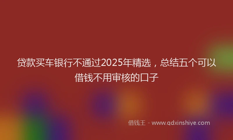 贷款买车银行不通过2025年精选，总结五个可以借钱不用审核的口子