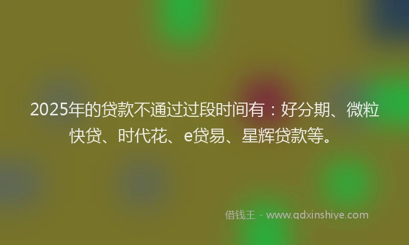 2025年的贷款不通过过段时间有：好分期、微粒快贷、时代花、e贷易、星辉贷款等。