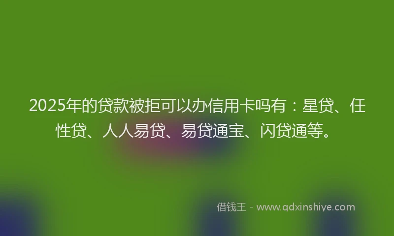 2025年的贷款被拒可以办信用卡吗有：星贷、任性贷、人人易贷、易贷通宝、闪贷通等。