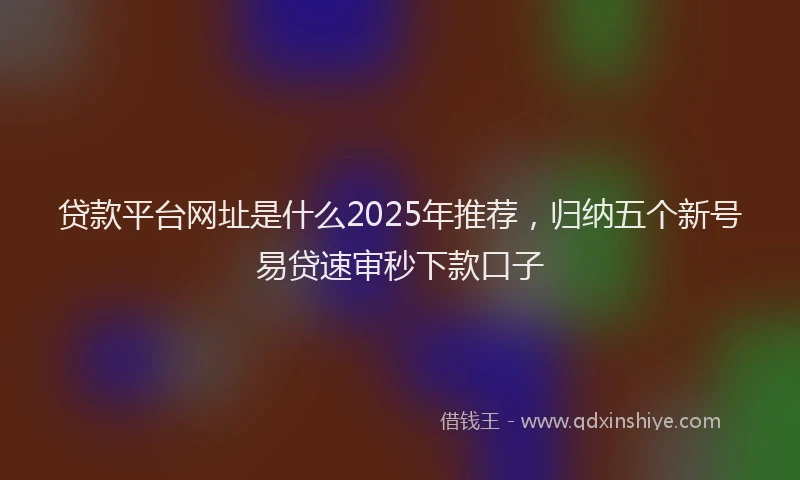 贷款平台网址是什么2025年推荐，归纳五个新号易贷速审秒下款口子