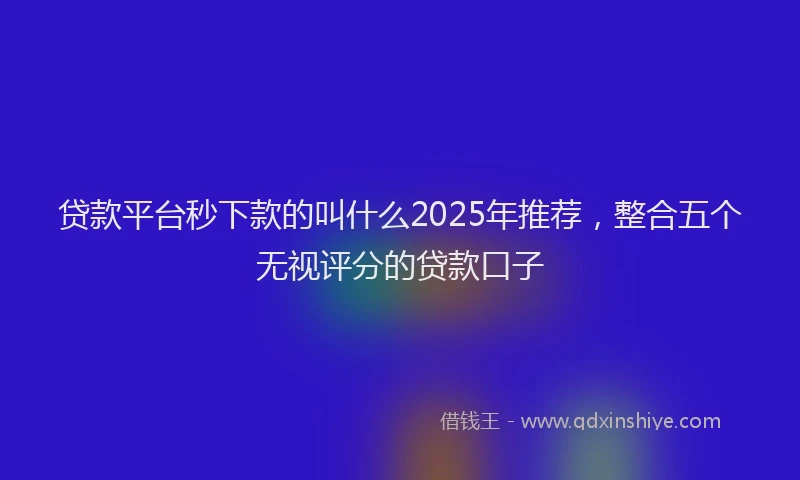 贷款平台秒下款的叫什么2025年推荐，整合五个无视评分的贷款口子