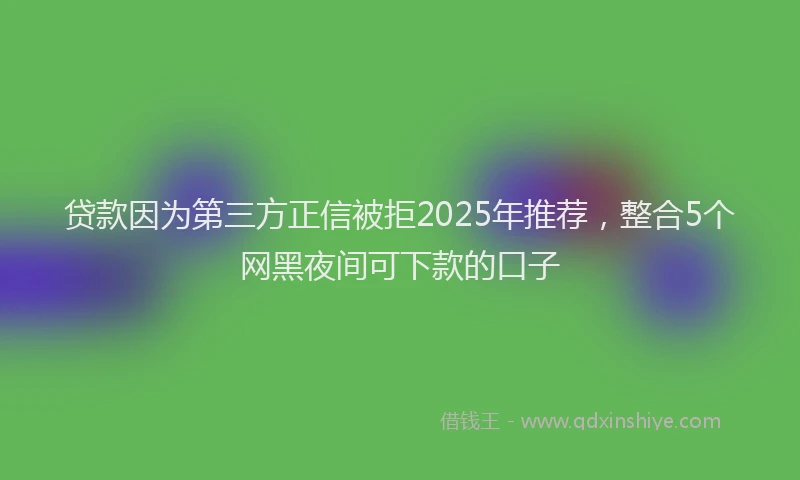 贷款因为第三方正信被拒2025年推荐，整合5个网黑夜间可下款的口子
