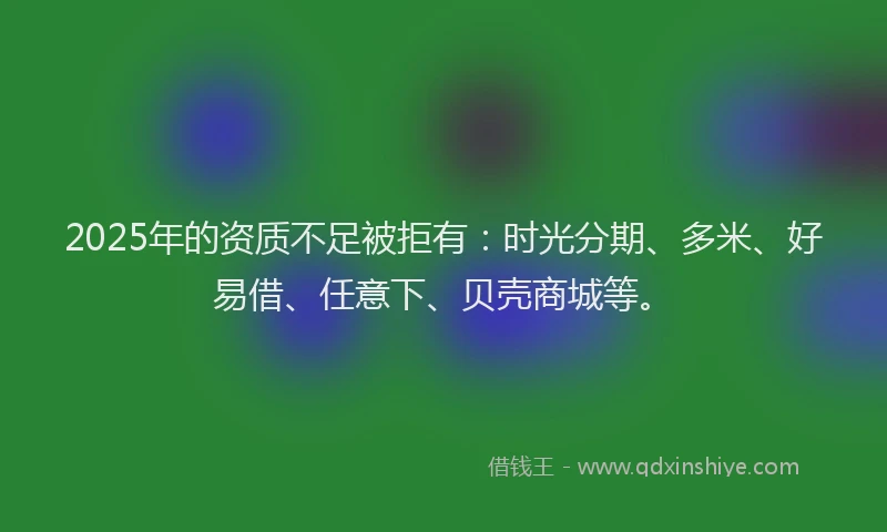 2025年的资质不足被拒有：时光分期、多米、好易借、任意下、贝壳商城等。
