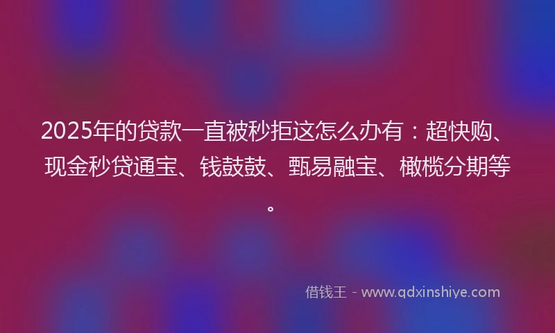 2025年的贷款一直被秒拒这怎么办有：超快购、现金秒贷通宝、钱鼓鼓、甄易融宝、橄榄分期等。