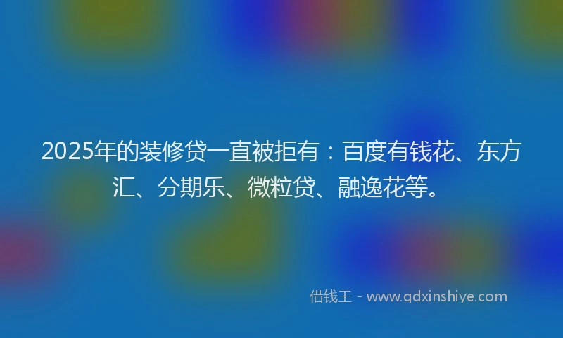 2025年的装修贷一直被拒有：百度有钱花、东方汇、分期乐、微粒贷、融逸花等。