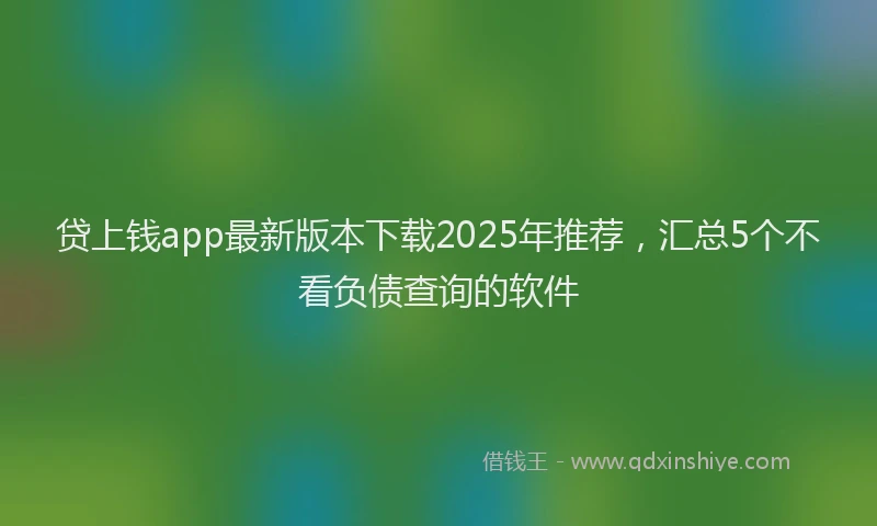 贷上钱app最新版本下载2025年推荐，汇总5个不看负债查询的软件
