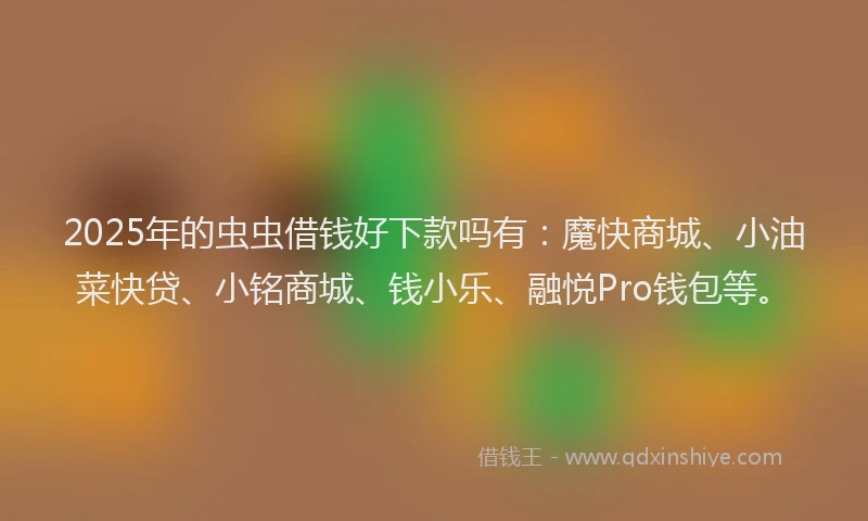 2025年的虫虫借钱好下款吗有：魔快商城、小油菜快贷、小铭商城、钱小乐、融悦Pro钱包等。