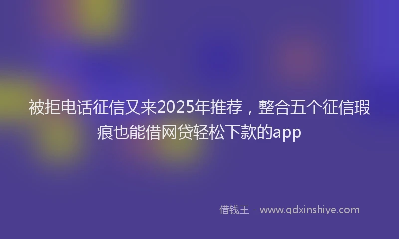 被拒电话征信又来2025年推荐，整合五个征信瑕疵也能借网贷轻松下款的app
