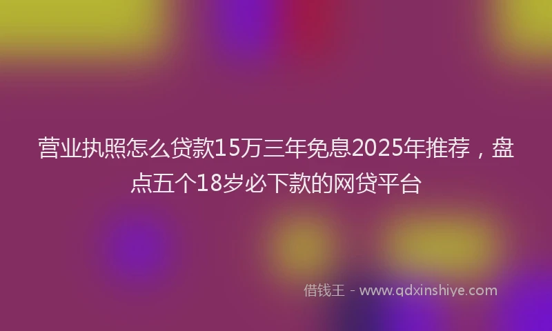 营业执照怎么贷款15万三年免息2025年推荐，盘点五个18岁必下款的网贷平台