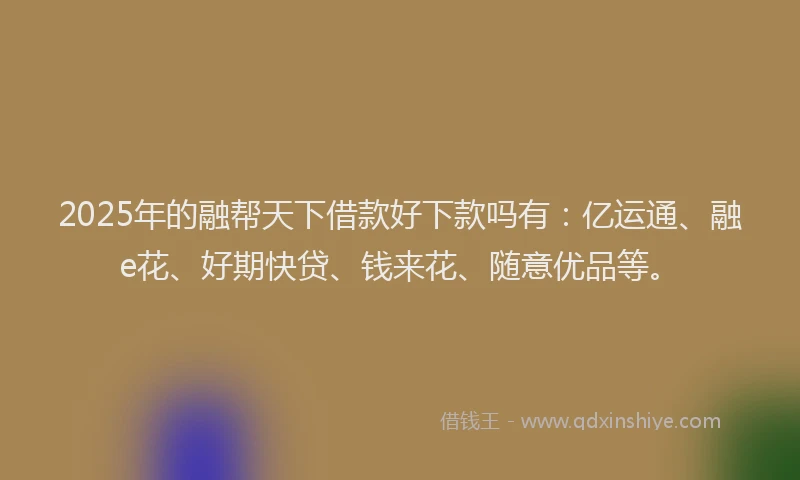 2025年的融帮天下借款好下款吗有:亿运通、融e花、好期快贷、钱来花、随意优品等。