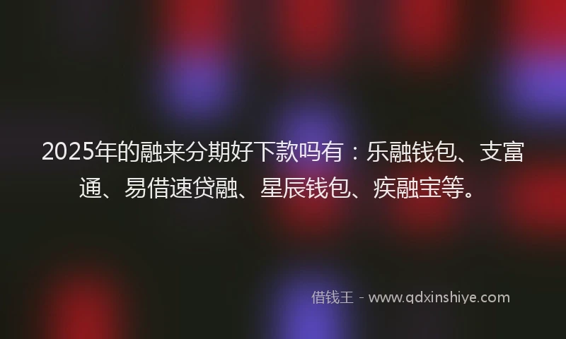 2025年的融来分期好下款吗有：乐融钱包、支富通、易借速贷融、星辰钱包、疾融宝等。