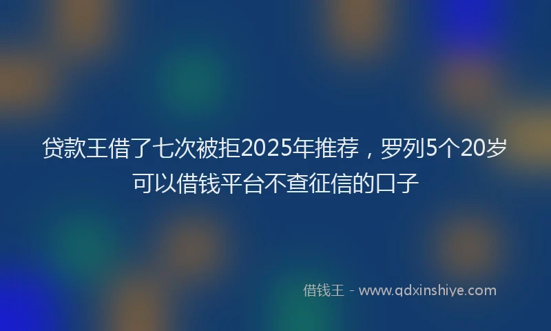 贷款王借了七次被拒2025年推荐，罗列5个20岁可以借钱平台不查征信的口子