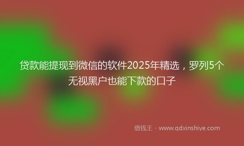 贷款能提现到微信的软件2025年精选，罗列5个无视黑户也能下款的口子