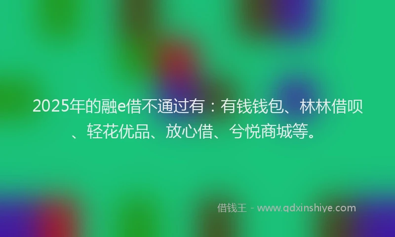 2025年的融e借不通过有：有钱钱包、林林借呗、轻花优品、放心借、兮悦商城等。