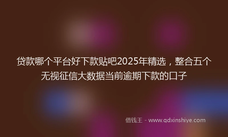 贷款哪个平台好下款贴吧2025年精选，整合五个无视征信大数据当前逾期下款的口子