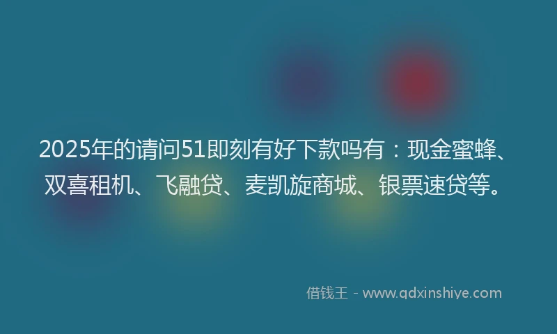 2025年的请问51即刻有好下款吗有：现金蜜蜂、双喜租机、飞融贷、麦凯旋商城、银票速贷等。