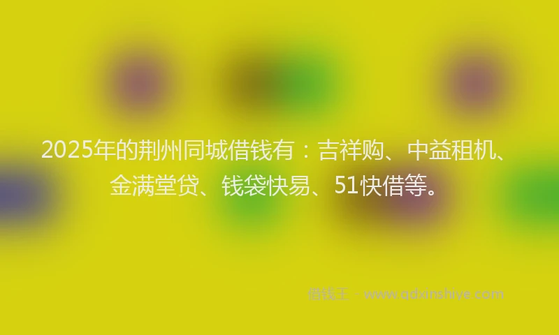 2025年的荆州同城借钱有：吉祥购、中益租机、金满堂贷、钱袋快易、51快借等。