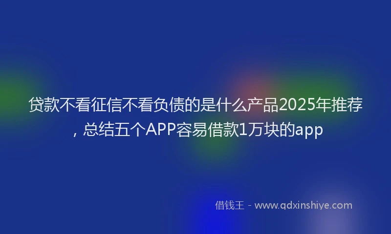 贷款不看征信不看负债的是什么产品2025年推荐，总结五个APP容易借款1万块的app
