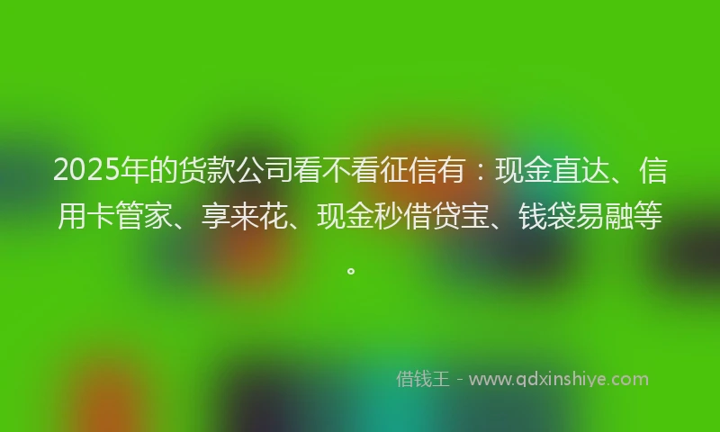 2025年的货款公司看不看征信有：现金直达、信用卡管家、享来花、现金秒借贷宝、钱袋易融等。