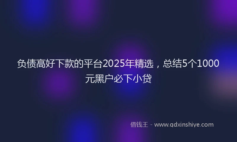 负债高好下款的平台2025年精选，总结5个1000元黑户必下小贷