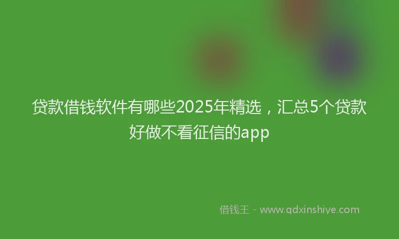 贷款借钱软件有哪些2025年精选，汇总5个贷款好做不看征信的app
