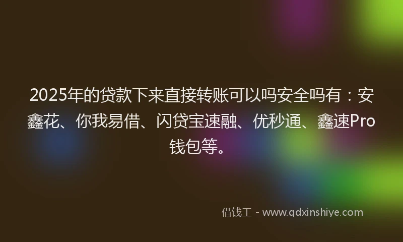 2025年的贷款下来直接转账可以吗安全吗有：安鑫花、你我易借、闪贷宝速融、优秒通、鑫速Pro钱包等。