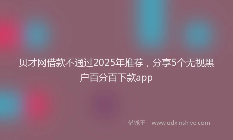 贝才网借款不通过2025年推荐，分享5个无视黑户百分百下款app