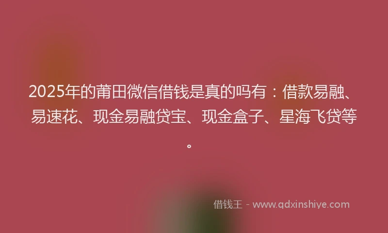 2025年的莆田微信借钱是真的吗有：借款易融、易速花、现金易融贷宝、现金盒子、星海飞贷等。