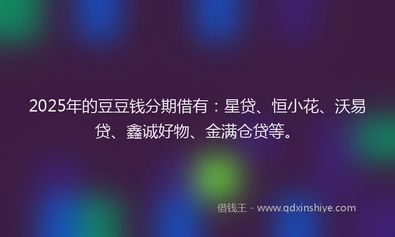 2025年的豆豆钱分期借有：星贷、恒小花、沃易贷、鑫诚好物、金满仓贷等。