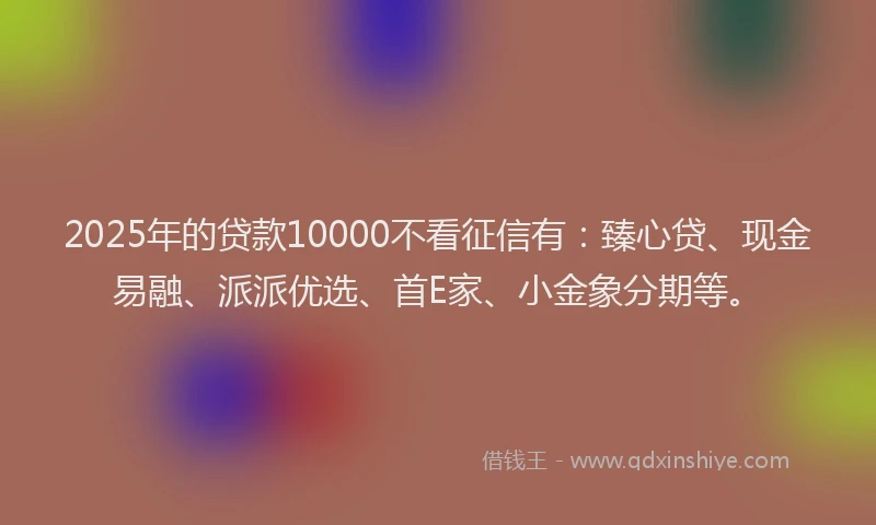 2025年的贷款10000不看征信有：臻心贷、现金易融、派派优选、首E家、小金象分期等。