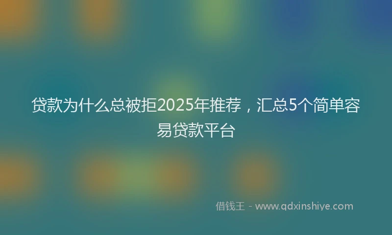 贷款为什么总被拒2025年推荐，汇总5个简单容易贷款平台