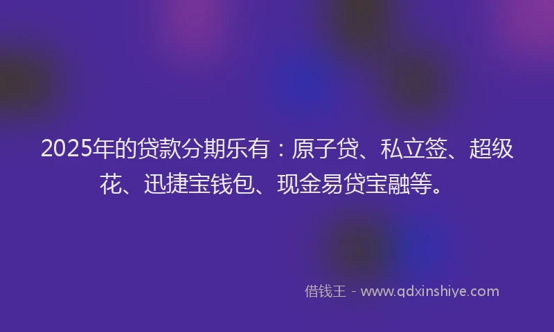 2025年的贷款分期乐有：原子贷、私立签、超级花、迅捷宝钱包、现金易贷宝融等。
