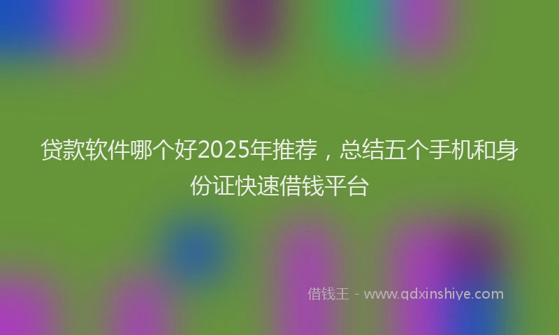 贷款软件哪个好2025年推荐，总结五个手机和身份证快速借钱平台