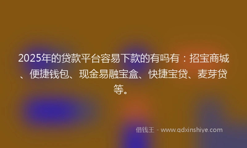 2025年的贷款平台容易下款的有吗有：招宝商城、便捷钱包、现金易融宝盒、快捷宝贷、麦芽贷等。