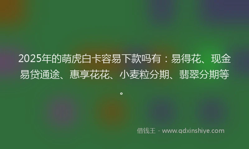 2025年的萌虎白卡容易下款吗有：易得花、现金易贷通途、惠享花花、小麦粒分期、翡翠分期等。