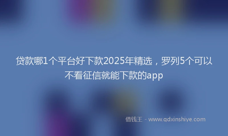 贷款哪1个平台好下款2025年精选，罗列5个可以不看征信就能下款的app
