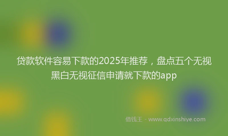 贷款软件容易下款的2025年推荐，盘点五个无视黑白无视征信申请就下款的app