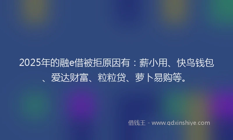 2025年的融e借被拒原因有：薪小用、快鸟钱包、爱达财富、粒粒贷、萝卜易购等。