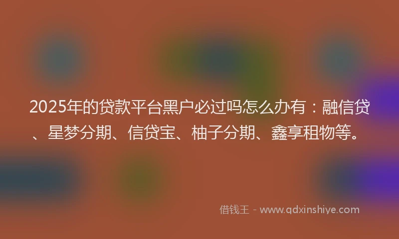 2025年的贷款平台黑户必过吗怎么办有：融信贷、星梦分期、信贷宝、柚子分期、鑫享租物等。