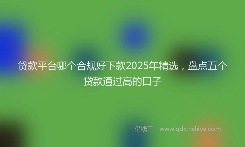 贷款平台哪个合规好下款2025年精选，盘点五个贷款通过高的口子