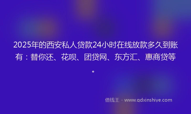 2025年的西安私人贷款24小时在线放款多久到账有：替你还、花呗、团贷网、东方汇、惠商贷等。