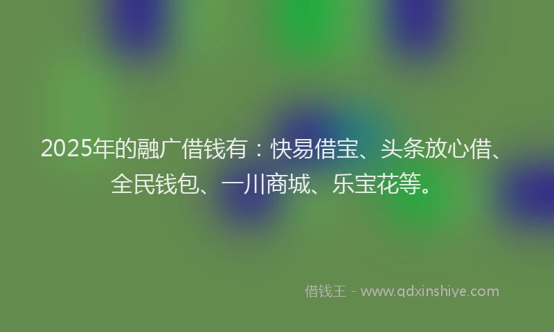 2025年的融广借钱有：快易借宝、头条放心借、全民钱包、一川商城、乐宝花等。