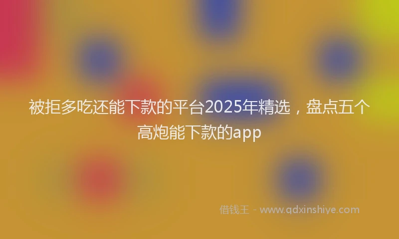 被拒多吃还能下款的平台2025年精选，盘点五个高炮能下款的app