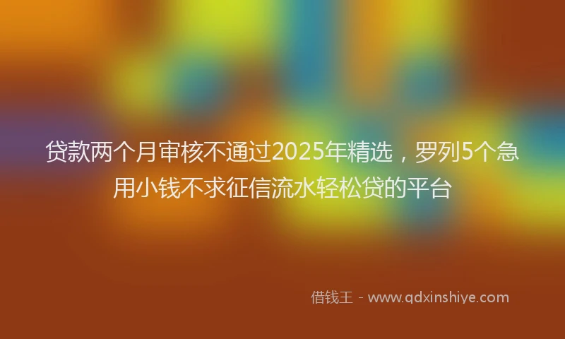 贷款两个月审核不通过2025年精选，罗列5个急用小钱不求征信流水轻松贷的平台