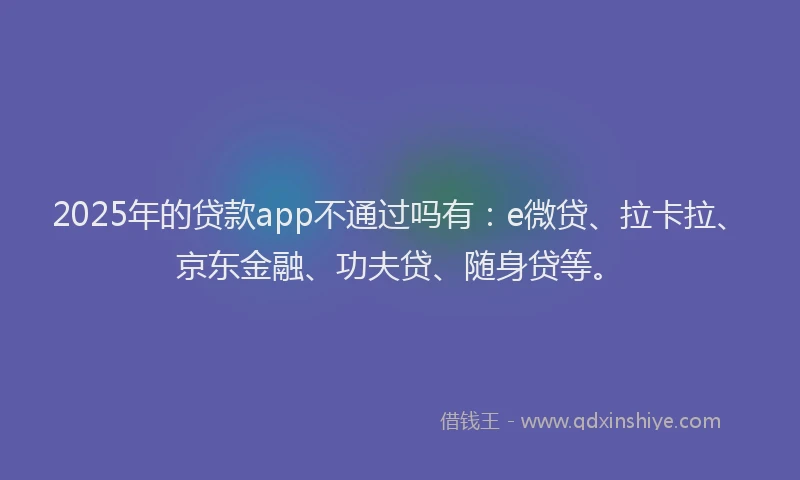 2025年的贷款app不通过吗有：e微贷、拉卡拉、京东金融、功夫贷、随身贷等。