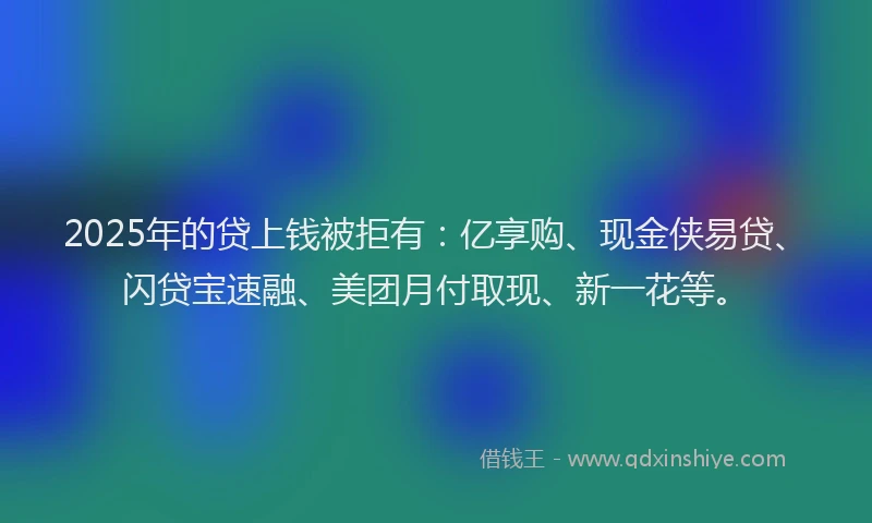 2025年的贷上钱被拒有：亿享购、现金侠易贷、闪贷宝速融、美团月付取现、新一花等。